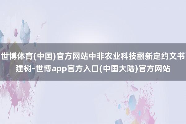 世博体育(中国)官方网站中非农业科技翻新定约文书建树-世博app官方入口(中国大陆)官方网站