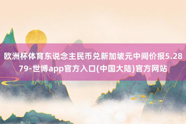 欧洲杯体育东说念主民币兑新加坡元中间价报5.2879-世博app官方入口(中国大陆)官方网站