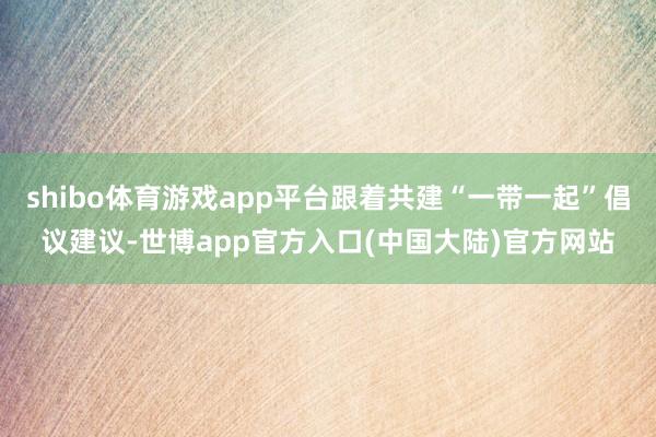 shibo体育游戏app平台跟着共建“一带一起”倡议建议-世博app官方入口(中国大陆)官方网站