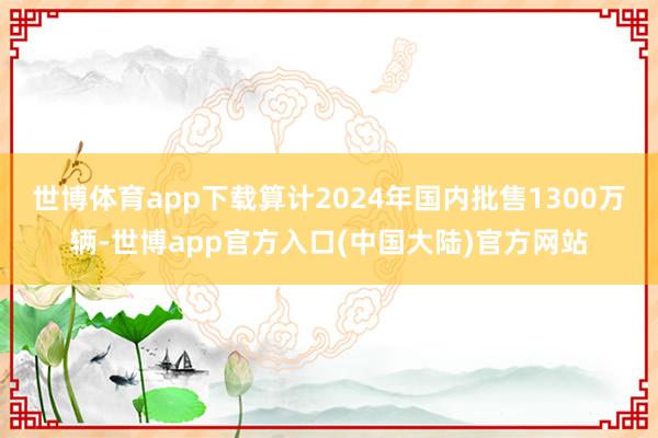 世博体育app下载算计2024年国内批售1300万辆-世博app官方入口(中国大陆)官方网站