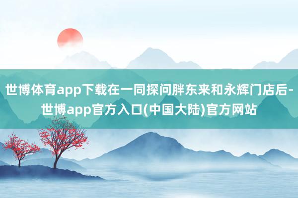 世博体育app下载在一同探问胖东来和永辉门店后-世博app官方入口(中国大陆)官方网站