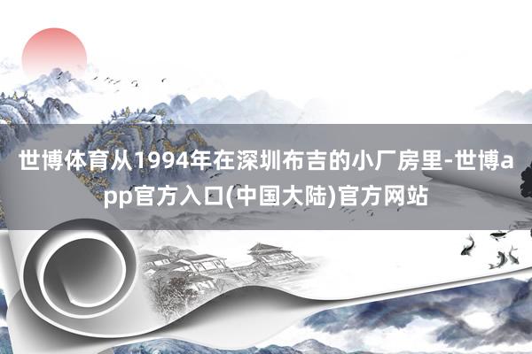 世博体育从1994年在深圳布吉的小厂房里-世博app官方入口(中国大陆)官方网站