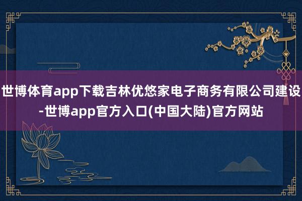 世博体育app下载吉林优悠家电子商务有限公司建设-世博app官方入口(中国大陆)官方网站