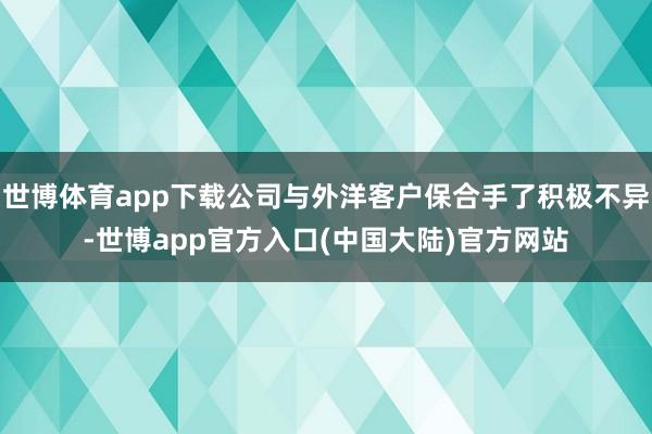 世博体育app下载公司与外洋客户保合手了积极不异-世博app官方入口(中国大陆)官方网站