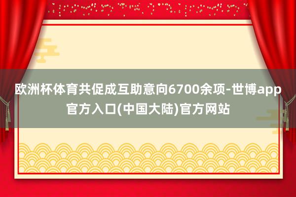 欧洲杯体育共促成互助意向6700余项-世博app官方入口(中国大陆)官方网站