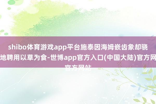 shibo体育游戏app平台施泰因海姆嵌齿象却骁勇地聘用以草为食-世博app官方入口(中国大陆)官方网站