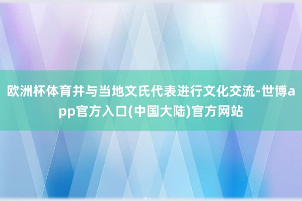 欧洲杯体育并与当地文氏代表进行文化交流-世博app官方入口(中国大陆)官方网站