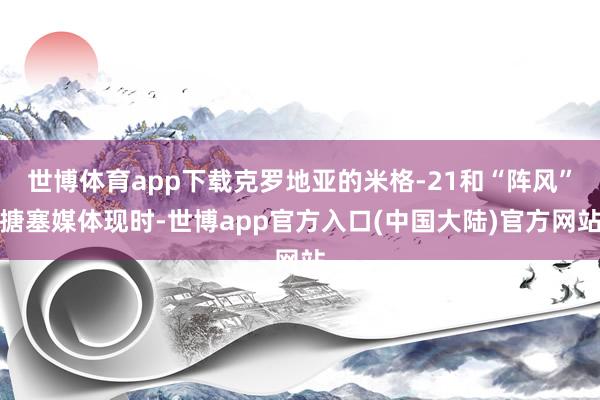 世博体育app下载克罗地亚的米格-21和“阵风”搪塞媒体现时-世博app官方入口(中国大陆)官方网站