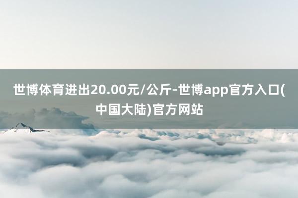 世博体育进出20.00元/公斤-世博app官方入口(中国大陆)官方网站