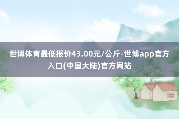 世博体育最低报价43.00元/公斤-世博app官方入口(中国大陆)官方网站