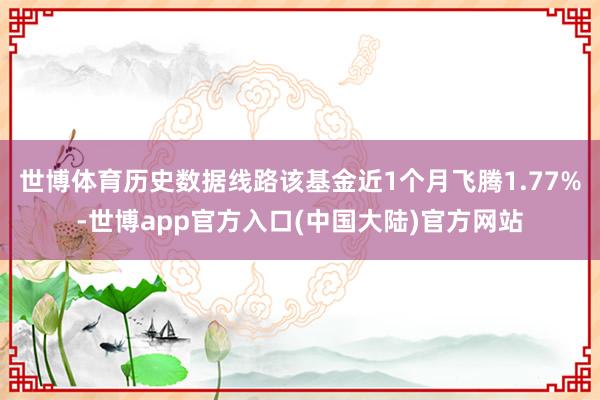 世博体育历史数据线路该基金近1个月飞腾1.77%-世博app官方入口(中国大陆)官方网站