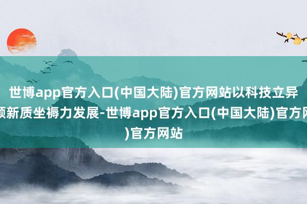 世博app官方入口(中国大陆)官方网站以科技立异引颈新质坐褥力发展-世博app官方入口(中国大陆)官方网站