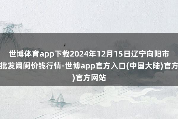 世博体育app下载2024年12月15日辽宁向阳市果菜批发阛阓价钱行情-世博app官方入口(中国大陆)官方网站