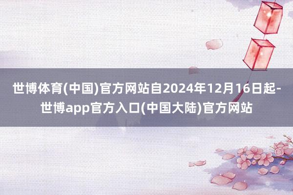 世博体育(中国)官方网站自2024年12月16日起-世博app官方入口(中国大陆)官方网站