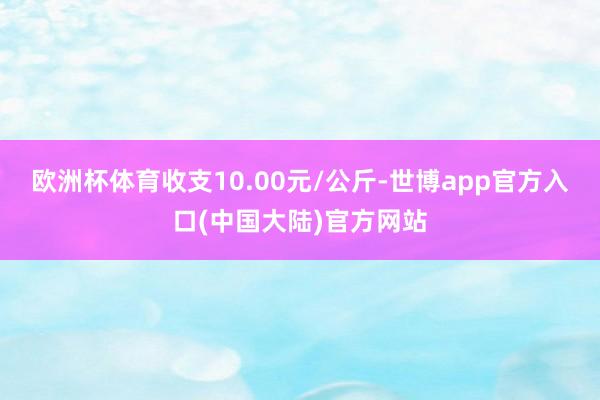 欧洲杯体育收支10.00元/公斤-世博app官方入口(中国大陆)官方网站