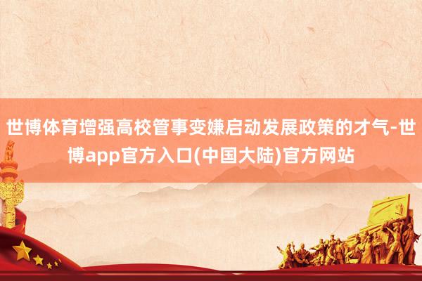 世博体育增强高校管事变嫌启动发展政策的才气-世博app官方入口(中国大陆)官方网站