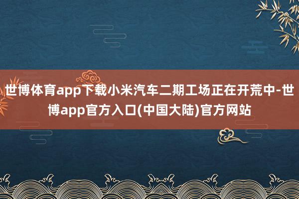 世博体育app下载小米汽车二期工场正在开荒中-世博app官方入口(中国大陆)官方网站