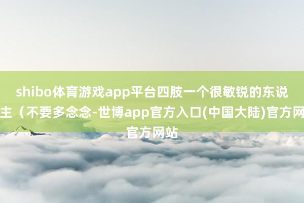 shibo体育游戏app平台四肢一个很敏锐的东说念主（不要多念念-世博app官方入口(中国大陆)官方网站