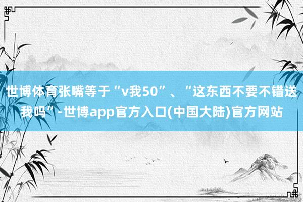 世博体育张嘴等于“v我50”、“这东西不要不错送我吗”-世博app官方入口(中国大陆)官方网站