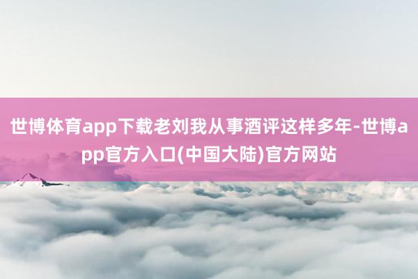 世博体育app下载老刘我从事酒评这样多年-世博app官方入口(中国大陆)官方网站