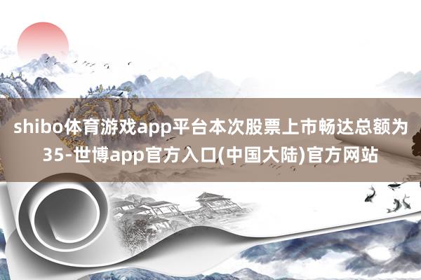 shibo体育游戏app平台本次股票上市畅达总额为35-世博app官方入口(中国大陆)官方网站