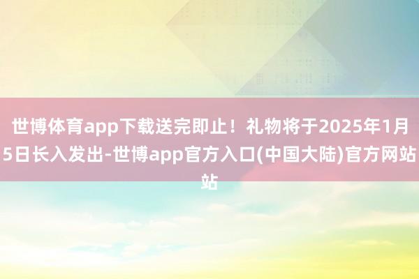 世博体育app下载送完即止！礼物将于2025年1月5日长入发出-世博app官方入口(中国大陆)官方网站