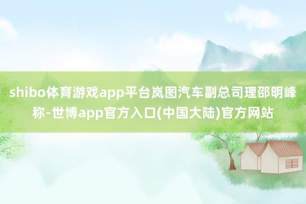 shibo体育游戏app平台岚图汽车副总司理邵明峰称-世博app官方入口(中国大陆)官方网站