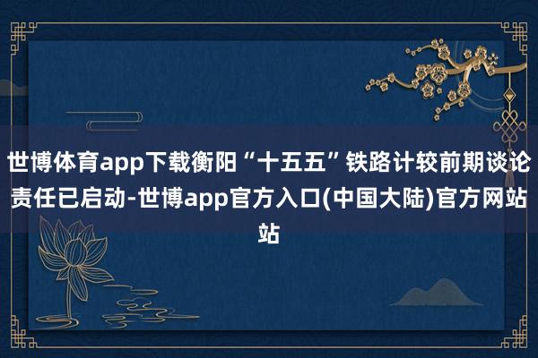 世博体育app下载衡阳“十五五”铁路计较前期谈论责任已启动-世博app官方入口(中国大陆)官方网站