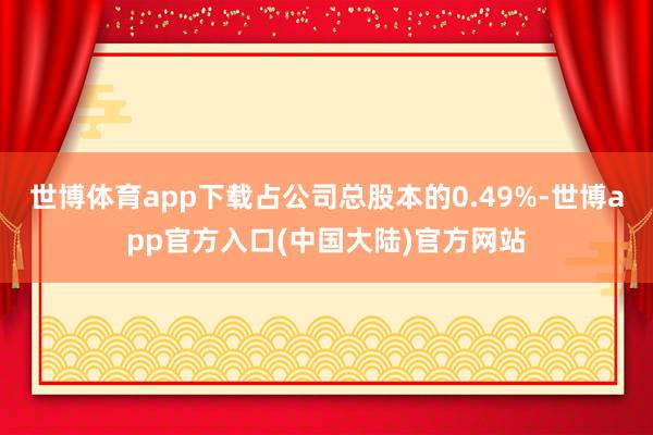 世博体育app下载占公司总股本的0.49%-世博app官方入口(中国大陆)官方网站