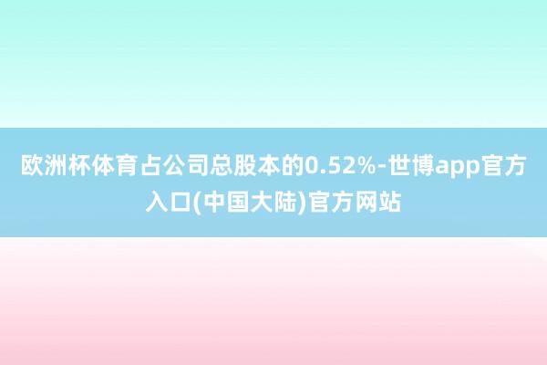 欧洲杯体育占公司总股本的0.52%-世博app官方入口(中国大陆)官方网站