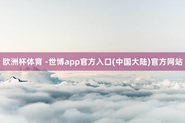 欧洲杯体育 -世博app官方入口(中国大陆)官方网站