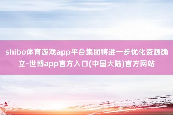 shibo体育游戏app平台集团将进一步优化资源确立-世博app官方入口(中国大陆)官方网站