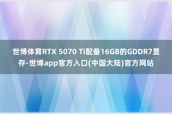 世博体育RTX 5070 Ti配备16GB的GDDR7显存-世博app官方入口(中国大陆)官方网站