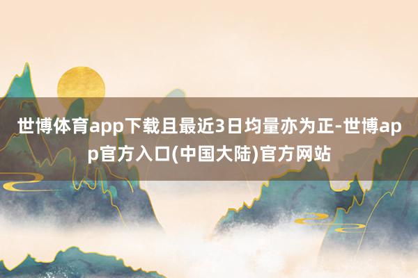 世博体育app下载且最近3日均量亦为正-世博app官方入口(中国大陆)官方网站