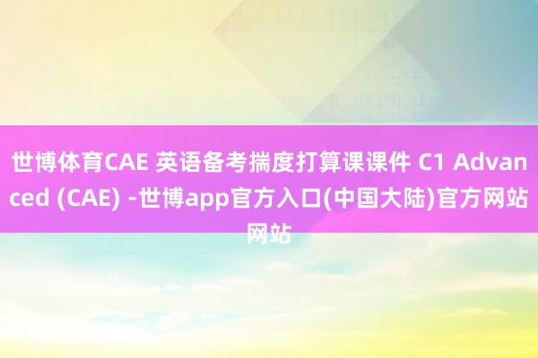 世博体育CAE 英语备考揣度打算课课件 C1 Advanced (CAE) -世博app官方入口(中国大陆)官方网站