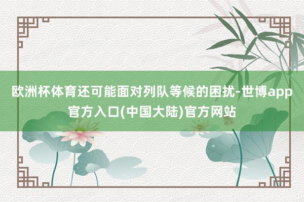 欧洲杯体育还可能面对列队等候的困扰-世博app官方入口(中国大陆)官方网站