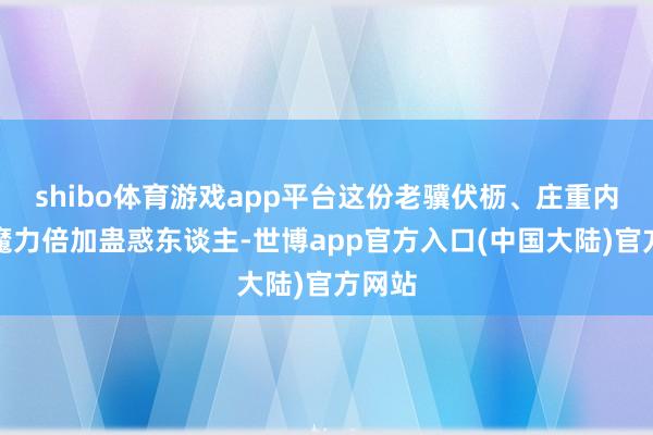 shibo体育游戏app平台这份老骥伏枥、庄重内敛的魔力倍加蛊惑东谈主-世博app官方入口(中国大陆)官方网站