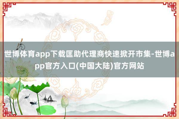 世博体育app下载匡助代理商快速掀开市集-世博app官方入口(中国大陆)官方网站