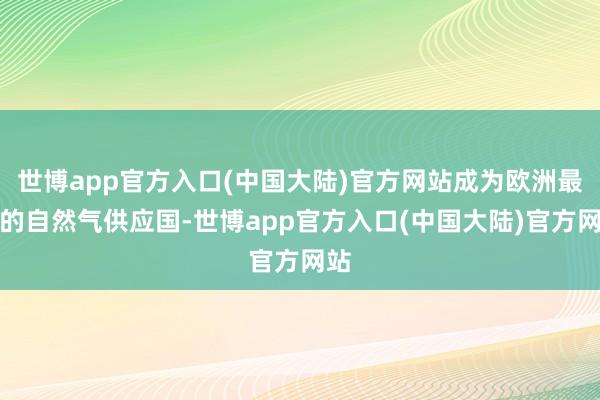 世博app官方入口(中国大陆)官方网站成为欧洲最大的自然气供应国-世博app官方入口(中国大陆)官方网站