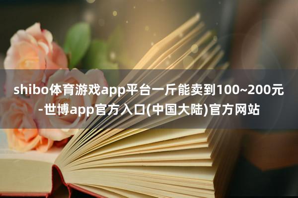 shibo体育游戏app平台一斤能卖到100~200元-世博app官方入口(中国大陆)官方网站