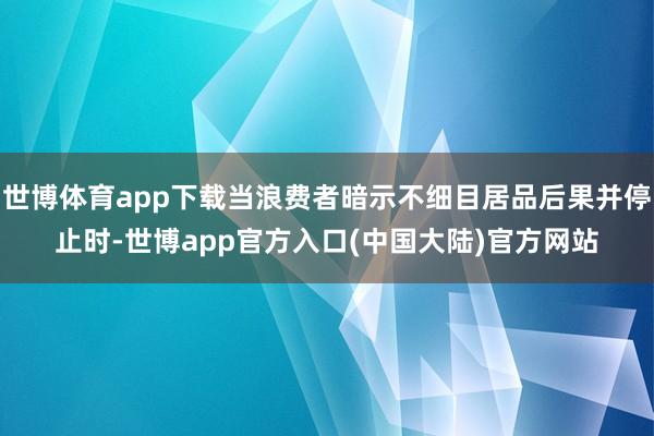 世博体育app下载当浪费者暗示不细目居品后果并停止时-世博app官方入口(中国大陆)官方网站