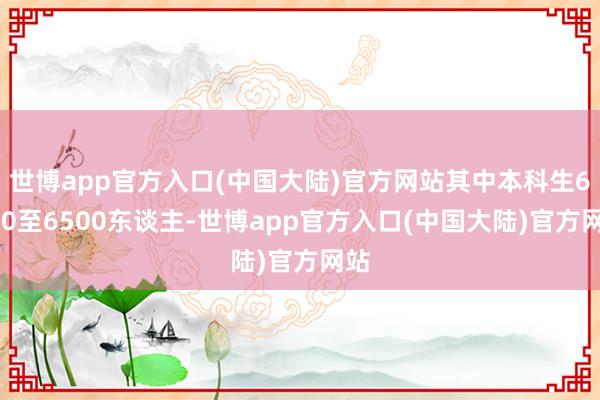 世博app官方入口(中国大陆)官方网站其中本科生6000至6500东谈主-世博app官方入口(中国大陆)官方网站