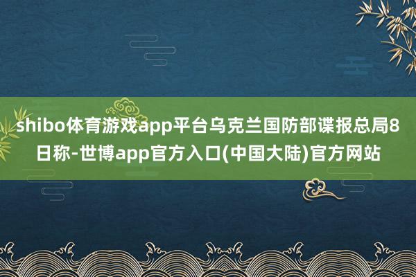 shibo体育游戏app平台乌克兰国防部谍报总局8日称-世博app官方入口(中国大陆)官方网站
