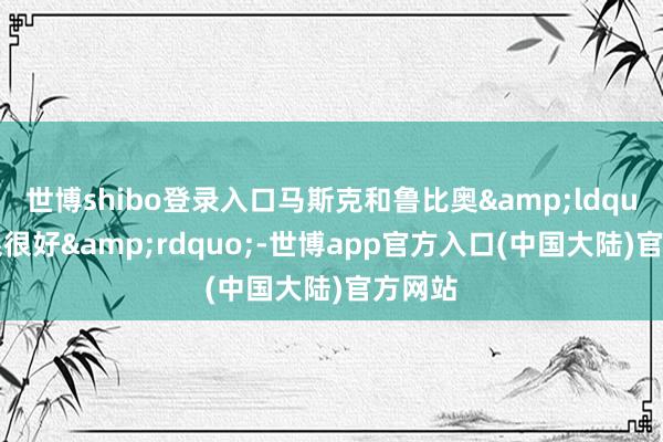 世博shibo登录入口马斯克和鲁比奥&ldquo;干系很好&rdquo;-世博app官方入口(中国大陆)官方网站