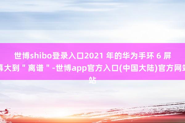 世博shibo登录入口2021 年的华为手环 6 屏幕大到＂离谱＂-世博app官方入口(中国大陆)官方网站