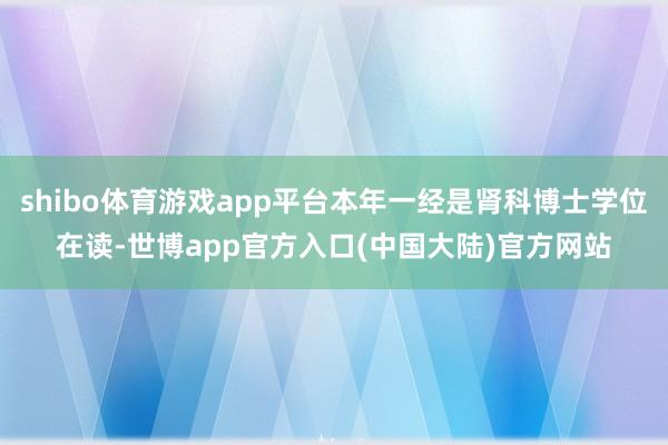 shibo体育游戏app平台本年一经是肾科博士学位在读-世博app官方入口(中国大陆)官方网站