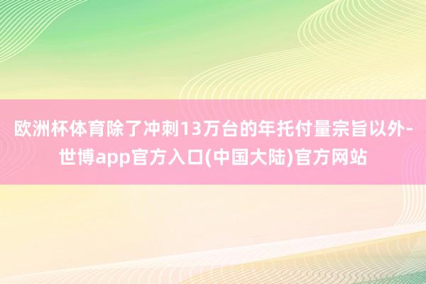 欧洲杯体育　　除了冲刺13万台的年托付量宗旨以外-世博app官方入口(中国大陆)官方网站