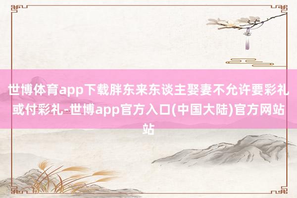 世博体育app下载胖东来东谈主娶妻不允许要彩礼或付彩礼-世博app官方入口(中国大陆)官方网站