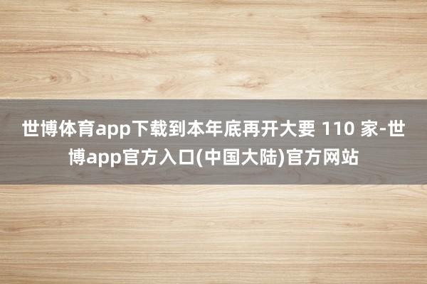 世博体育app下载到本年底再开大要 110 家-世博app官方入口(中国大陆)官方网站