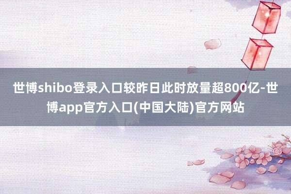 世博shibo登录入口较昨日此时放量超800亿-世博app官方入口(中国大陆)官方网站